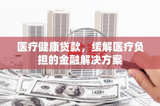兴宾医疗健康贷款，缓解医疗负担的金融解决方案