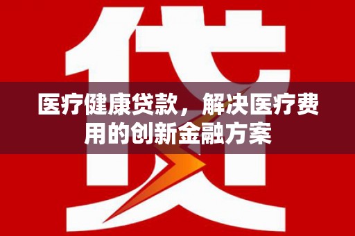 兴宾医疗健康贷款，解决医疗费用的创新金融方案